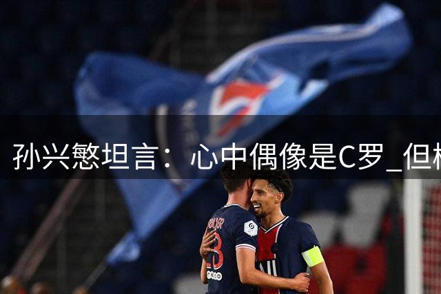 孙兴慜坦言：心中偶像是C罗 但梅西无愧历史最佳